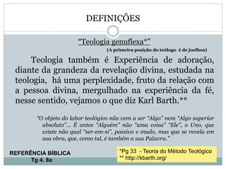 DEFINIÇÕES
“Teologia genuflexa*”
(A primeira posição do teólogo é de joelhos)
Teologia também é Experiência de adoração,
diante da grandeza da revelação divina, estudada na
teologia, há uma perplexidade, fruto da relação com
a pessoa divina, mergulhado na experiência da fé,
nesse sentido, vejamos o que diz Karl Barth.**
“O objeto do labor teológico não vem a ser “Algo” nem “Algo superior
absoluto”... É antes “Alguém” não “uma coisa” “Ele”, o Uno, que
existe não qual “ser-em-si”, passivo e mudo, mas que se revela em
sua obra, que, como tal, é também a sua Palavra.”
*Pg 33 - Teoria do Método Teológico
** http://kbarth.org/
REFERÊNCIA BÍBLICA
Tg 4. 8a
 