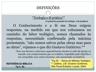 DEFINIÇÕES
“Teologia e fé prática*”
(A primeira posição do teólogo é de joelhos)
O Conhecimento e a fé em Deus exigem
respostas, na medida em que nos colocamos no
caminho do labor teológico, somos chamados às
respostas, necessidade confirmada pela máxima
protestante, “não somos salvos pelas obras mas para
as obras”, vejamos o que diz Gustavo Gutiérrez.**
“Isso nos levará a estarmos especialmente atentos à vida da Igreja no
mundo, aos compromissos que os cristãos, impelidos pelo Espírito e
em comunhão com outros homens, vão assumindo na história.
*Pg 35 - Teoria do Método Teológico
** Libânio, J.B: Gustavo Gutiérrez,
São Paulo:Edições Loyola, 2004.
REFERÊNCIA BÍBLICA
Tg 4. 8a
 
