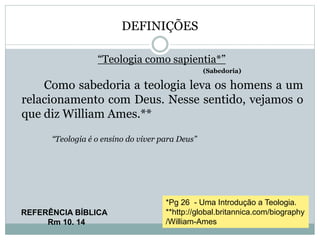 DEFINIÇÕES
“Teologia como sapientia*”
(Sabedoria)
Como sabedoria a teologia leva os homens a um
relacionamento com Deus. Nesse sentido, vejamos o
que diz William Ames.**
“Teologia é o ensino do viver para Deus”
REFERÊNCIA BÍBLICA
Rm 10. 14
*Pg 26 - Uma Introdução a Teologia.
**http://global.britannica.com/biography
/William-Ames
 