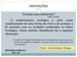 DEFINIÇÕES
“Teologia como orthopraxia*”
(Ação correta)
O conhecimento teológico é visto como
condicionante de uma forma de viver e de praticar a
fé coerente com as verdades conhecidas no labor
Teológico. Nesse sentido, Rushdoony faz a seguinte
afirmação.
“A tarefa da Teologia Sistemática deve ser pensamento para a ação, em
termos de conhecer, obedecer e honrar a Deus no cumprimento de
seu mandato.”
REFERÊNCIA BÍBLICA
Mt 7. 24
*Pg 26 - Uma Introdução a Teologia.
 