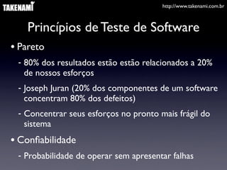 http://www.takenami.com.br



    Princípios de Teste de Software
• Pareto
 - 80% dos resultados estão estão relacionados a 20%
   de nossos esforços
 - Joseph Juran (20% dos componentes de um software
   concentram 80% dos defeitos)
 - Concentrar seus esforços no pronto mais frágil do
   sistema
• Conﬁabilidade
 - Probabilidade de operar sem apresentar falhas
 
