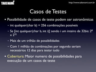 http://www.takenami.com.br



                   Casos de Testes
• Possibilidade de casos de teste podem ser astronômicas
  - int qualquer(char b) = 256 combinações possíveis
  - Se [int qualquer(char b, int i)] sendo i um inteiro de 32bis: 28
    x 232
  - Mais de um trilhão de possibilidades
  - Com 1 milhão de combinações por segundo seriam
    necessários 12 dias para testar tudo
• Cobertura: Maior numero de possibilidades para
 execução de um casos de teste
 