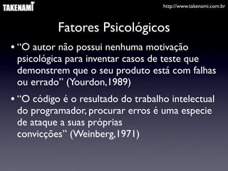 http://www.takenami.com.br



           Fatores Psicológicos
• “O autor não possui nenhuma motivação
 psicológica para inventar casos de teste que
 demonstrem que o seu produto está com falhas
 ou errado” (Yourdon,1989)
• “O código é o resultado do trabalho intelectual
 do programador, procurar erros é uma especie
 de ataque a suas próprias
 convicções” (Weinberg,1971)
 