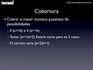 http://www.takenami.com.br



                    Cobertura
• Cobrir o maior numero possíveis de
 possibilidades
 - if (a==b) e if (a>=b)
 - Testar {a=1;b=2} Estaria certo para os 2 casos.
 - O correto seria {a=2;b=1}
 