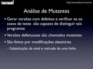 http://www.takenami.com.br



            Análise de Mutantes
• Gerar versões com defeitos e veriﬁcar se os
 casos de teste são capazes de distinguir tais
 programas
• Versões defeituosas são chamados mutantes
• São feitos por modiﬁcações aleatórias
 - Substituição de sinal e retirada de uma linha
 