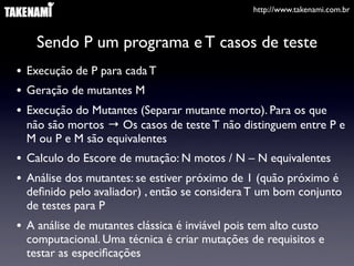 http://www.takenami.com.br



    Sendo P um programa e T casos de teste
• Execução de P para cada T
• Geração de mutantes M
• Execução do Mutantes (Separar mutante morto). Para os que
  não são mortos → Os casos de teste T não distinguem entre P e
  M ou P e M são equivalentes
• Calculo do Escore de mutação: N motos / N – N equivalentes
• Análise dos mutantes: se estiver próximo de 1 (quão próximo é
  deﬁnido pelo avaliador) , então se considera T um bom conjunto
  de testes para P
• A análise de mutantes clássica é inviável pois tem alto custo
  computacional. Uma técnica é criar mutações de requisitos e
  testar as especiﬁcações
 