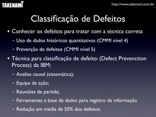 http://www.takenami.com.br



           Classiﬁcação de Defeitos
• Conhecer os defeitos para tratar com a técnica correta
  - Uso de dados históricos quantitativos (CMMI nível 4)
  - Prevenção de defeitos (CMMI nível 5)
• Técnica para classiﬁcação de defeito: (Defect Prevenction
 Process) da IBM:
  - Analise causal (sistemática);
  - Equipe de ação;
  - Reuniões de partida;
  - Ferramentas e base de dados para registro de informação
  - Redução em média de 50% dos defeitos.
 