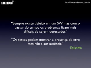 http://www.takenami.com.br




“Sempre existe defeito em um SW mas com o
  passar do tempo os problemas ﬁcam mais
        difíceis de serem detectados”

“Os testes podem mostrar a presença de erro
           mas não a sua ausência”
                                     Dijkstra
 