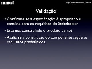 http://www.takenami.com.br



                 Validação
• Conﬁrmar se a especiﬁcação é apropriado e
 consiste com os requisitos do Stakeholder
• Estamos construindo o produto certo?
• Avalia se a construção do componente segue os
 requisitos predeﬁnidos.
 