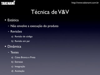 http://www.takenami.com.br



                        Técnica de V&V
• Estática
  - Não envolve a execução do produto
  - Revisões
    a) Revisão de código
    b) Revisão em par

• Dinâmica
  - Testes
    a) Caixa Branca e Preta
    b) Estresse
    c) Integração
    d) Aceitação
 