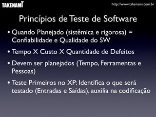 http://www.takenami.com.br



    Princípios de Teste de Software
• Quando Planejado (sistêmica e rigorosa) =
 Conﬁabilidade e Qualidade do SW
• Tempo X Custo X Quantidade de Defeitos
• Devem ser planejados (Tempo, Ferramentas e
 Pessoas)
• Teste Primeiros no XP: Identiﬁca o que será
 testado (Entradas e Saídas), auxilia na codiﬁcação
 