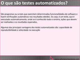São programas ou scripts que exercitam determinadas funcionalidades do software e
fazem verificações automáticas nos resultados obtidos. Ou seja, é um teste, que é
executado automaticamente, onde se é conhecido todo o cenário, ações que devem
ser realizadas e os resultados esperados.
Algumas das principais vantagens dos testes automatizados são: capacidade de
reprodutibilidade e velocidade na execução
www.saltonacomputacao.com
O que são testes automatizados?
 