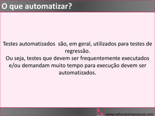 Testes automatizados são, em geral, utilizados para testes de
regressão.
Ou seja, testes que devem ser frequentemente executados
e/ou demandam muito tempo para execução devem ser
automatizados.
www.saltonacomputacao.com
O que automatizar?
 