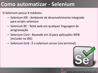 www.saltonacomputacao.com
Como automatizar - Selenium
O Selenium possui 4 módulos:
– Selenium IDE : Ambiente de desenvolvimento integrado
para scripts selenium
– Selenium RC : Teste web em qualquer linguagem de
programação
– Selenium Core : Baseado em JS para aplicações WEB
(incluído no IDE)
– Selenium Grid : É o selenium server (via terminal)
 