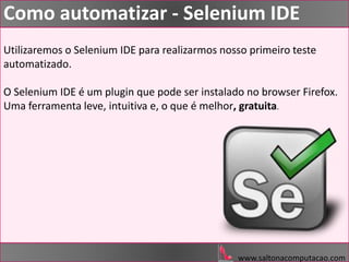www.saltonacomputacao.com
Como automatizar - Selenium IDE
Utilizaremos o Selenium IDE para realizarmos nosso primeiro teste
automatizado.
O Selenium IDE é um plugin que pode ser instalado no browser Firefox.
Uma ferramenta leve, intuitiva e, o que é melhor, gratuita.
 