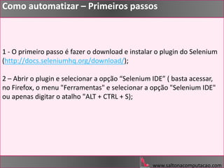 1 - O primeiro passo é fazer o download e instalar o plugin do Selenium
(http://docs.seleniumhq.org/download/);
2 – Abrir o plugin e selecionar a opção “Selenium IDE” ( basta acessar,
no Firefox, o menu "Ferramentas" e selecionar a opção "Selenium IDE"
ou apenas digitar o atalho "ALT + CTRL + S);
www.saltonacomputacao.com
Como automatizar – Primeiros passos
 