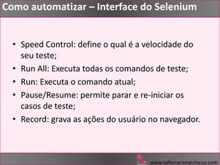 www.saltonacomputacao.com
Como automatizar – Interface do Selenium
• Speed Control: define o qual é a velocidade do
seu teste;
• Run All: Executa todas os comandos de teste;
• Run: Executa o comando atual;
• Pause/Resume: permite parar e re-iniciar os
casos de teste;
• Record: grava as ações do usuário no navegador.
 