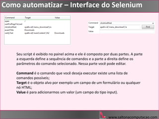 www.saltonacomputacao.com
Como automatizar – Interface do Selenium
Seu script é exibido no painel acima e ele é composto por duas partes. A parte
a esquerda define a sequência de comandos e a parte a direita define os
parâmetros do comando selecionado. Nessa parte você pode editar.
Command é o comando que você deseja executar existe uma lista de
comandos possíveis;
Target é o objeto alvo por exemplo um campo de um formulário ou qualquer
nó HTML;
Value é para adicionarmos um valor (um campo do tipo input).
 