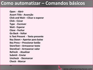 www.saltonacomputacao.com
Como automatizar – Comandos básicos
Open - Abrir
Assert Title - Asserção
Click and Wait – Clicar e esperar
Click - CLicar
Type - Escrever
Wait - Esperar
Close - Fechar
Go Back - Voltar
Is Text Present - Texto presente
Key Down – Apertar para baixo
Key Press – Pressionar botão
StoreText – Armazenar texto
StoreEval – Armazenar valor
Refresh - Atualizar
Submit - Enviar
Uncheck - Desmarcar
Check - Marcar
…
 