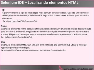 www.saltonacomputacao.com
ID
É provavelmente o tipo de localização mais comum e mais utilizado. Quando um elemento
HTML possui o atributo id, o Selenium IDE logo utiliza o valor deste atributo para localizar o
elemento.
Ex: <input type=”text” id=”username” />
Selenium IDE – Localizando elementos HTML
Name
Quando o elemento HTML possui o atributo name o Selenium IDE utiliza o valor deste atributo
para localizar o elemento. Na grande maioria das situações o elemento possui os atributos id
e name. Há poucos casos que iremos encontrar um elemento apenas com o atributo name.
Ex: <txtarea name=”comentarios” />
Link
Quando o elemento HTML é um link (um elemento tipo a) o Selenium IDE utiliza o texto do
hyperlink para sua localização.
Ex: <a href=http://www.saltonacomputacao.com>Salto na Computação</a>
 