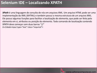 www.saltonacomputacao.com
Selenium IDE – Localizando XPATH
XPath é uma linguagem de consulta de nós em arquivos XML. Um arquivo HTML pode ser uma
implementação do XML (XHTML) e também possui a mesma estrutura de um arquivo XML.
Ele possui algumas funções para facilitar a localização de elemento, que pode ser feita pelo
elemento em si, atributos ou posição do elemento. Todo comando de localização contendo
XPATH deve começar com duas barras “//“
Ex:Cidade<input type=”text” class=”required”>
 