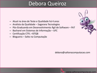 www.saltonacomputacao.com
Debora Queiroz
– Atual na área de Teste e Qualidade há 4 anos
– Analista da Qualidade – Sagarana Tecnologies
– Pós-Graduanda em Desenvolvimento Ágil de Software – FA7
– Bacharel em Sistemas de Informação – UFC
– Certificação CTFL –ISTQB
– Blogueira – Salto na Computação
debora@saltonacomputacao.com
 