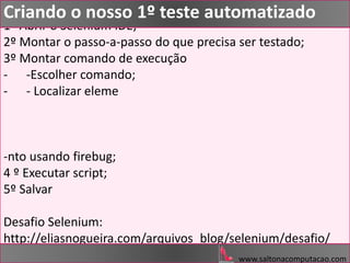 1º Abrir o Selenium IDE;
2º Montar o passo-a-passo do que precisa ser testado;
3º Montar comando de execução
- -Escolher comando;
- - Localizar eleme
-nto usando firebug;
4 º Executar script;
5º Salvar
Desafio Selenium:
http://eliasnogueira.com/arquivos_blog/selenium/desafio/
www.saltonacomputacao.com
Criando o nosso 1º teste automatizado
 