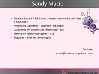 www.saltonacomputacao.com
Sandy Maciel
– Atual na área de TI há 5 anos, 2 desses anos na área de Teste
e Qualidade
– Analista da Qualidade – Sagarana Tecnologies
– Graduanda em Sistemas de Informação – FA7
– Técnica em Telecomunicações – IFCE
– Blogueira – Salto Na Computação
Contatos
sandy@saltonacomputacao.com
 