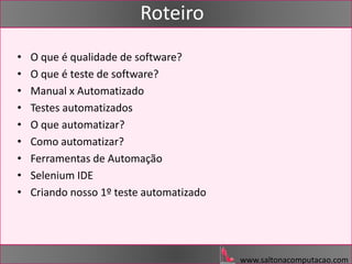 www.saltonacomputacao.com
Roteiro
• O que é qualidade de software?
• O que é teste de software?
• Manual x Automatizado
• Testes automatizados
• O que automatizar?
• Como automatizar?
• Ferramentas de Automação
• Selenium IDE
• Criando nosso 1º teste automatizado
 