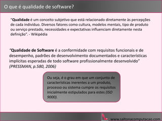 www.saltonacomputacao.com
“Qualidade de Software é a conformidade com requisitos funcionais e de
desempenho, padrões de desenvolvimento documentados e características
implícitas esperadas de todo software profissionalmente desenvolvido”
(PRESSMAN, p.580, 2006)
O que é qualidade de software?
“Qualidade é um conceito subjetivo que está relacionado diretamente às percepções
de cada indivíduo. Diversos fatores como cultura, modelos mentais, tipo de produto
ou serviço prestado, necessidades e expectativas influenciam diretamente nesta
definição”. - Wikipédia
Ou seja, é o grau em que um conjunto de
características inerentes a um produto,
processo ou sistema cumpre os requisitos
inicialmente estipulados para estes (ISO
9000).
 