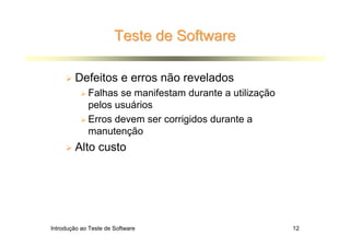 Teste de Software

        Defeitos e erros não revelados
             Falhas se manifestam durante a utilização
             pelos usuários
             Erros devem ser corrigidos durante a
             manutenção
        Alto custo




Introdução ao Teste de Software                          12
 