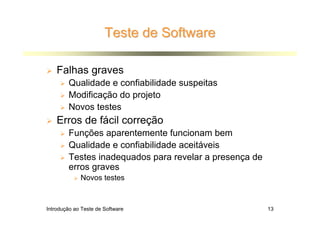Teste de Software

    Falhas graves
        Qualidade e confiabilidade suspeitas
        Modificação do projeto
        Novos testes
    Erros de fácil correção
        Funções aparentemente funcionam bem
        Qualidade e confiabilidade aceitáveis
        Testes inadequados para revelar a presença de
        erros graves
             Novos testes



Introdução ao Teste de Software                         13
 