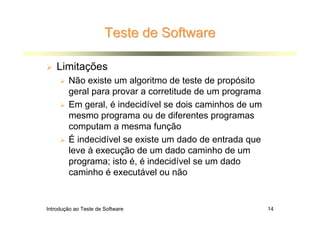 Teste de Software

    Limitações
        Não existe um algoritmo de teste de propósito
        geral para provar a corretitude de um programa
        Em geral, é indecidível se dois caminhos de um
        mesmo programa ou de diferentes programas
        computam a mesma função
        É indecidível se existe um dado de entrada que
        leve à execução de um dado caminho de um
        programa; isto é, é indecidível se um dado
        caminho é executável ou não


Introdução ao Teste de Software                          14
 