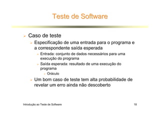 Teste de Software

    Caso de teste
        Especificação de uma entrada para o programa e
        a correspondente saída esperada
             Entrada: conjunto de dados necessários para uma
             execução do programa
             Saída esperada: resultado de uma execução do
             programa
                   Oráculo
        Um bom caso de teste tem alta probabilidade de
        revelar um erro ainda não descoberto



Introdução ao Teste de Software                                18
 
