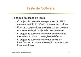 Teste de Software

    Projeto de casos de teste
        O projeto de casos de teste pode ser tão difícil
        quanto o projeto do próprio produto a ser testado
        Poucos programadores/analistas gostam de teste
        e, menos ainda, do projeto de casos de teste
        O projeto de casos de teste é um dos melhores
        mecanismos para a prevenção de defeitos
        O projeto de casos de teste é tão eficaz em
        identificar erros quanto a execução dos casos de
        teste projetados


Introdução ao Teste de Software                         19
 