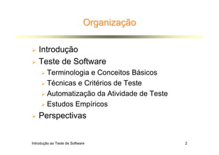 Organização

    Introdução
    Teste de Software
        Terminologia e Conceitos Básicos
        Técnicas e Critérios de Teste
        Automatização da Atividade de Teste
        Estudos Empíricos
    Perspectivas


Introdução ao Teste de Software               2
 