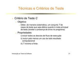 Técnicas e Critérios de Teste

    Critério de Teste C
        Objetivo
             Obter, de maneira sistemática, um conjunto T de
             casos de teste que seja efetivo quanto à meta principal
             de teste (revelar a presença de erros no programa)
        Propriedades
             i) incluir todos os desvios de fluxo de execução
             ii) incluir pelo menos um uso de todo resultado
                computacional
             iii) T mínimo e finito




Introdução ao Teste de Software                                        21
 