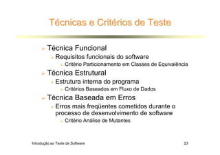 Técnicas e Critérios de Teste

        Técnica Funcional
             Requisitos funcionais do software
                   Critério Particionamento em Classes de Equivalência
        Técnica Estrutural
             Estrutura interna do programa
                   Critérios Baseados em Fluxo de Dados
        Técnica Baseada em Erros
             Erros mais freqüentes cometidos durante o
             processo de desenvolvimento de software
                   Critério Análise de Mutantes



Introdução ao Teste de Software                                     23
 