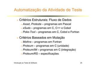 Automatização da Atividade de Teste

       Critérios Estruturais: Fluxo de Dados
           Asset, Proteste – programas em Pascal
           xSuds – programas em C, C++ e Cobol
           Poke-Tool – programas em C, Cobol e Fortran

       Critérios Baseados em Mutação
           Mothra – programas em Fortran
           Proteum – programas em C (unidade)
           Proteum/IM – programas em C (integração)
           Proteum/RS – especificações


Introdução ao Teste de Software                          25
 