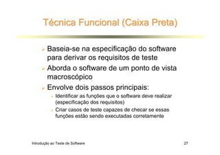 Técnica Funcional (Caixa Preta)

        Baseia-se na especificação do software
        para derivar os requisitos de teste
        Aborda o software de um ponto de vista
        macroscópico
        Envolve dois passos principais:
             Identificar as funções que o software deve realizar
             (especificação dos requisitos)
             Criar casos de teste capazes de checar se essas
             funções estão sendo executadas corretamente




Introdução ao Teste de Software                                    27
 