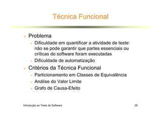 Técnica Funcional

    Problema
        Dificuldade em quantificar a atividade de teste:
        não se pode garantir que partes essenciais ou
        críticas do software foram executadas
        Dificuldade de automatização
    Critérios da Técnica Funcional
        Particionamento em Classes de Equivalência
        Análise do Valor Limite
        Grafo de Causa-Efeito


Introdução ao Teste de Software                            28
 