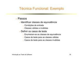 Técnica Funcional: Exemplo

        Passos
             Identificar classes de equivalência
                   Condições de entrada
                   Classes válidas e inválidas
             Definir os casos de teste
                   Enumeram-se as classes de equivalência
                   Casos de teste para as classes válidas
                   Casos de teste para as classes inválidas




Introdução ao Teste de Software                               30
 