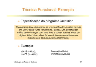 Técnica Funcional: Exemplo

        Especificação do programa Identifier
  O programa deve determinar se um identificador é válido ou não
    em Silly Pascal (uma variante do Pascal). Um identificador
   válido deve começar com uma letra e conter apenas letras ou
     dígitos. Além disso, deve ter no mínimo um caractere e no
              máximo seis caracteres de comprimento.


        Exemplo
         abc12 (válido);           1soma (inválido);
         cont*1 (inválido);        a123456 (inválido)


Introdução ao Teste de Software                                31
 