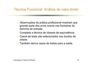 Técnica Funcional: Análise de valor-limite


        Observações da prática profissional mostram que
        grande parte dos erros ocorre nas fronteiras do
        domínio de entrada
        Completa a técnica de classes de equivalência
        Casos de teste são selecionados nas bordas da
        classe.
        Também deriva casos de testes para a saída.




Introdução ao Teste de Software                       33
 