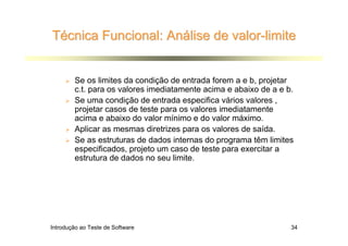 Técnica Funcional: Análise de valor-limite


        Se os limites da condição de entrada forem a e b, projetar
        c.t. para os valores imediatamente acima e abaixo de a e b.
        Se uma condição de entrada especifica vários valores ,
        projetar casos de teste para os valores imediatamente
        acima e abaixo do valor mínimo e do valor máximo.
        Aplicar as mesmas diretrizes para os valores de saída.
        Se as estruturas de dados internas do programa têm limites
        especificados, projeto um caso de teste para exercitar a
        estrutura de dados no seu limite.




Introdução ao Teste de Software                                   34
 