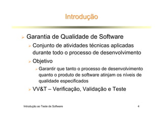 Introdução

  Garantia de Qualidade de Software
       Conjunto de atividades técnicas aplicadas
       durante todo o processo de desenvolvimento
       Objetivo
           Garantir que tanto o processo de desenvolvimento
           quanto o produto de software atinjam os níveis de
           qualidade especificados
       VV&T – Verificação, Validação e Teste


Introdução ao Teste de Software                          4
 