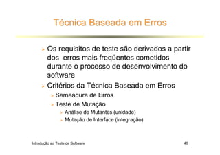 Técnica Baseada em Erros

        Os requisitos de teste são derivados a partir
        dos erros mais freqüentes cometidos
        durante o processo de desenvolvimento do
        software
        Critérios da Técnica Baseada em Erros
             Semeadura de Erros
             Teste de Mutação
                   Análise de Mutantes (unidade)
                   Mutação de Interface (integração)



Introdução ao Teste de Software                        40
 
