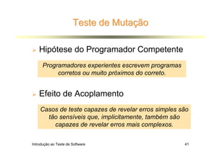 Teste de Mutação

    Hipótese do Programador Competente
      Programadores experientes escrevem programas
           corretos ou muito próximos do correto.


    Efeito de Acoplamento
    Casos de teste capazes de revelar erros simples são
      tão sensíveis que, implicitamente, também são
        capazes de revelar erros mais complexos.

Introdução ao Teste de Software                      41
 