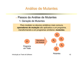 Análise de Mutantes

        Passos da Análise de Mutantes
           1- Geração de Mutantes
          Para modelar os desvios sintáticos mais comuns,
       operadores de mutação são aplicados a um programa,
        transformando-o em programas similares: mutantes.

                                                     P1

                                                          P2
                                  Operadores   P3
                      P           de Mutação




                                                    ...
                 Programa
                                                          P4
                 em Teste                           Pn

Introdução ao Teste de Software
                                               Mutantes        42
 