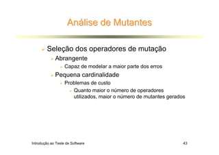 Análise de Mutantes

        Seleção dos operadores de mutação
             Abrangente
                   Capaz de modelar a maior parte dos erros
             Pequena cardinalidade
                   Problemas de custo
                      Quanto maior o número de operadores
                      utilizados, maior o número de mutantes gerados




Introdução ao Teste de Software                                    43
 